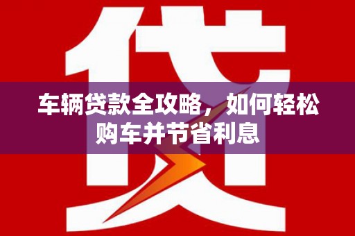 福田车辆贷款全攻略，如何轻松购车并节省利息